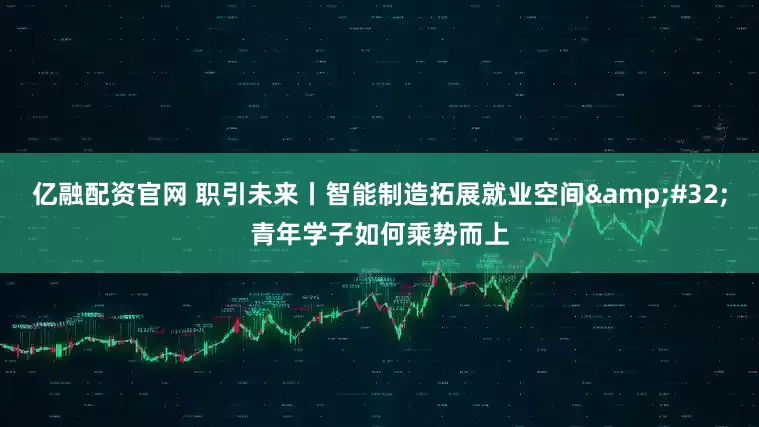 亿融配资官网 职引未来丨智能制造拓展就业空间&#32;青年学子如何乘势而上