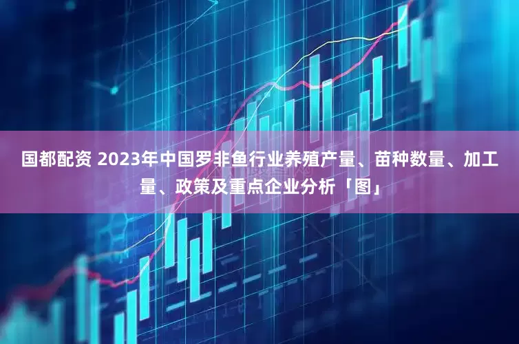 国都配资 2023年中国罗非鱼行业养殖产量、苗种数量、加工量、政策及重点企业分析「图」