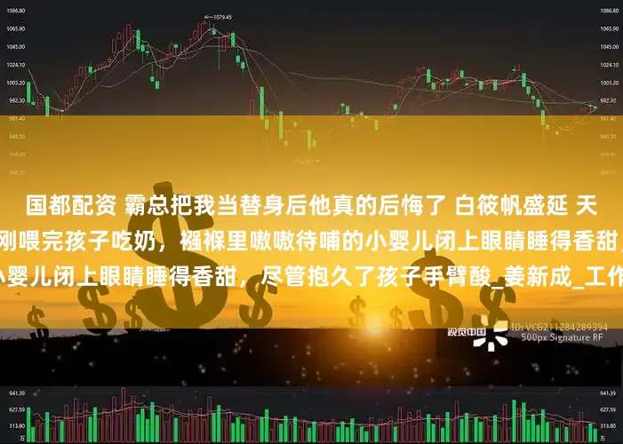 国都配资 霸总把我当替身后他真的后悔了 白筱帆盛延 天气一天比一天热，这晚白筱帆刚喂完孩子吃奶，襁褓里嗷嗷待哺的小婴儿闭上眼睛睡得香甜，尽管抱久了孩子手臂酸_姜新成_工作_婆婆