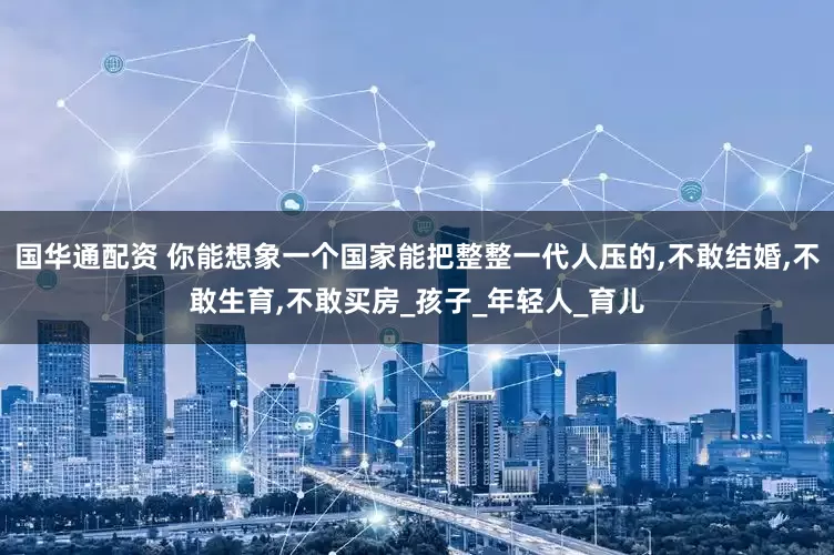 国华通配资 你能想象一个国家能把整整一代人压的,不敢结婚,不敢生育,不敢买房_孩子_年轻人_育儿