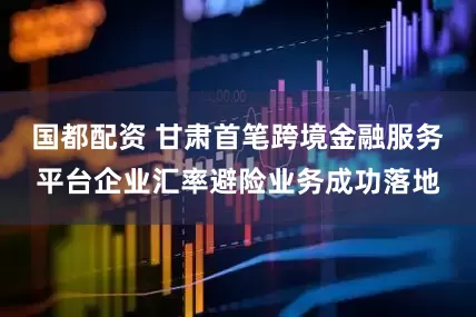 国都配资 甘肃首笔跨境金融服务平台企业汇率避险业务成功落地