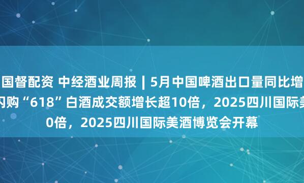 国督配资 中经酒业周报∣5月中国啤酒出口量同比增52.9%，美团闪购“618”白酒成交额增长超10倍，2025四川国际美酒博览会开幕